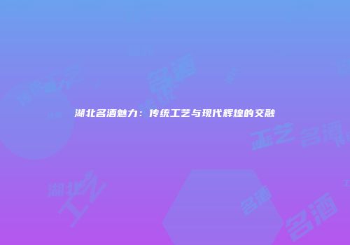湖北名酒魅力：传统工艺与现代辉煌的交融
