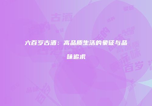 六百岁古酒：高品质生活的象征与品味追求