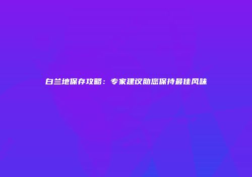 白兰地保存攻略：专家建议助您保持最佳风味