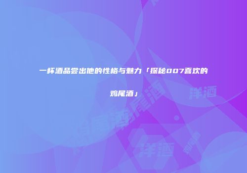 一杯酒品尝出他的性格与魅力「探秘007喜欢的鸡尾酒」