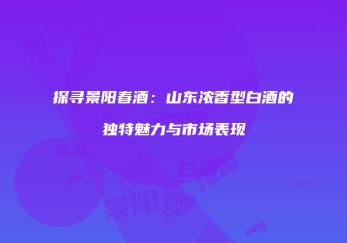探寻景阳春酒：山东浓香型白酒的独特魅力与市场表现