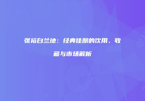 张裕白兰地：经典佳酿的饮用、收藏与市场解析