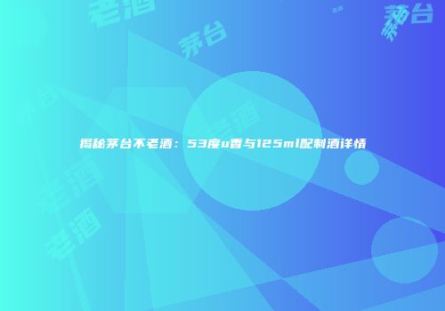揭秘茅台不老酒：53度u香与125ml配制酒详情