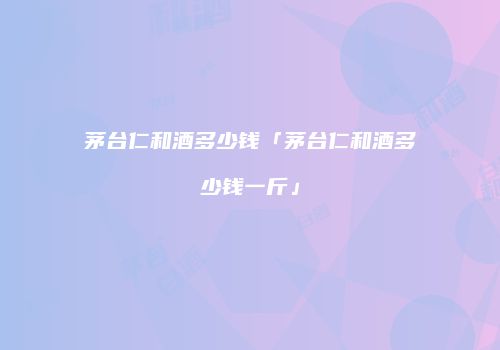 茅台仁和酒多少钱「茅台仁和酒多少钱一斤」