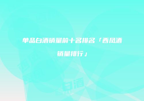 单品白酒销量前十名排名「西凤酒销量排行」