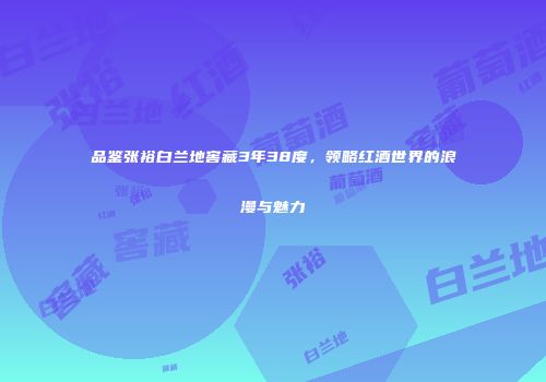 品鉴张裕白兰地窖藏3年38度，领略红酒世界的浪漫与魅力