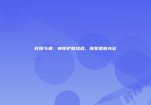 柠檬与酒：神奇护肤组合，焕发肌肤光彩