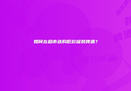 如何在超市选购低价罐装啤酒？