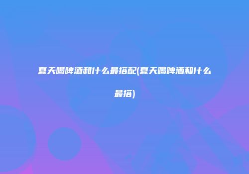 夏天喝啤酒和什么最搭配(夏天喝啤酒和什么最搭)