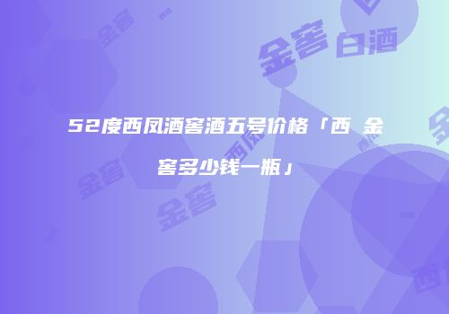 52度西凤酒窖酒五号价格「西鳯金窖多少钱一瓶」