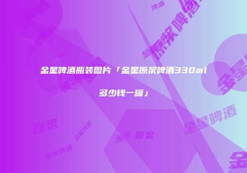 金星啤酒瓶装图片「金星原浆啤酒330ml多少钱一罐」