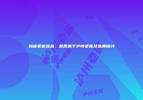 揭秘老窖珍品：是否属于泸州老窖及品质探讨