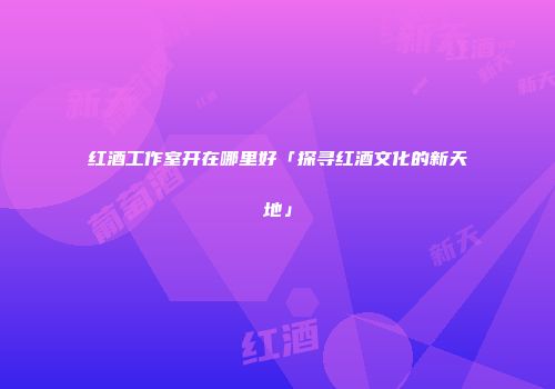红酒工作室开在哪里好「探寻红酒文化的新天地」
