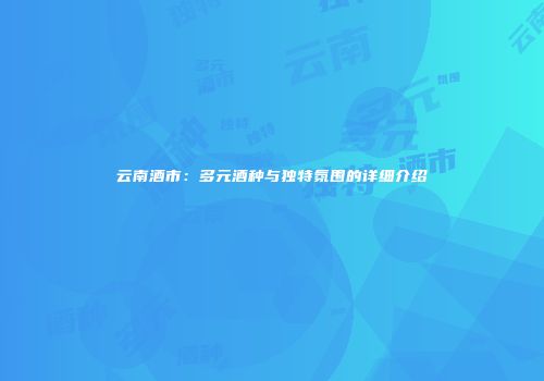 云南酒市：多元酒种与独特氛围的详细介绍