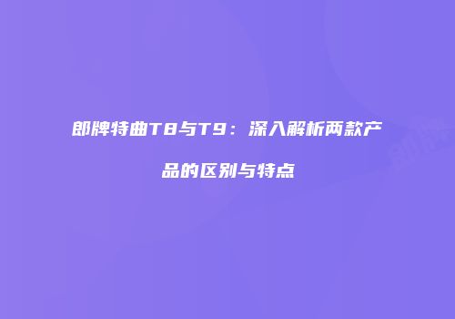 郎牌特曲T8与T9：深入解析两款产品的区别与特点