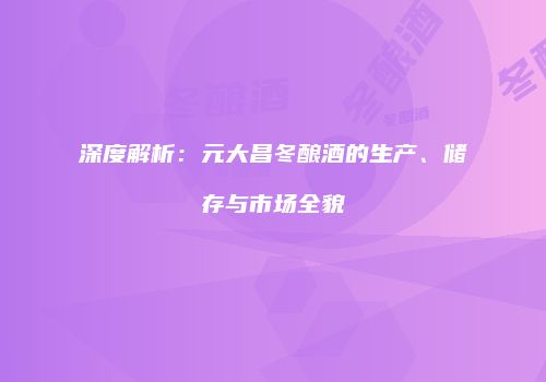 深度解析：元大昌冬酿酒的生产、储存与市场全貌
