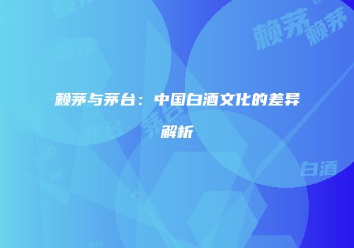 赖茅与茅台：中国白酒文化的差异解析