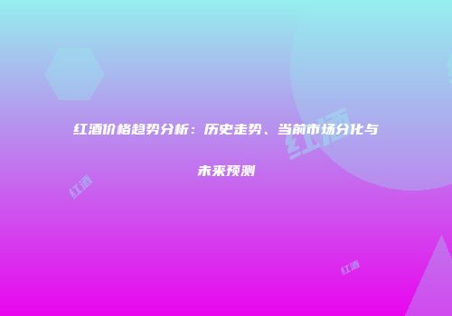 红酒价格趋势分析：历史走势、当前市场分化与未来预测