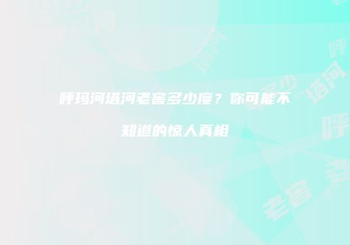 呼玛河塔河老窖多少度？你可能不知道的惊人真相