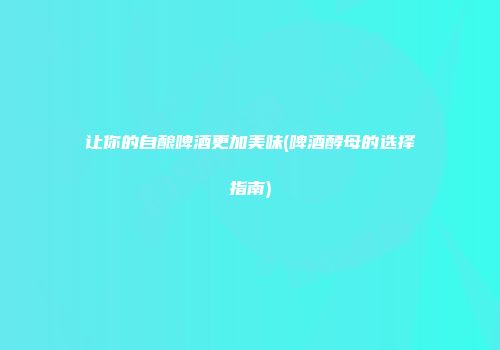让你的自酿啤酒更加美味(啤酒酵母的选择指南)