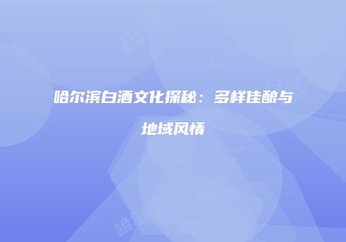 哈尔滨白酒文化探秘：多样佳酿与地域风情