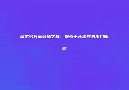 摩尔多瓦葡萄酒之旅：探索十大酒庄与出口辉煌