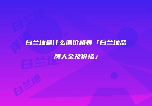 白兰地是什么酒价格表「白兰地品牌大全及价格」