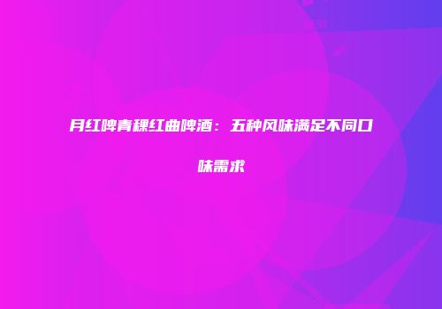 月红啤青稞红曲啤酒：五种风味满足不同口味需求