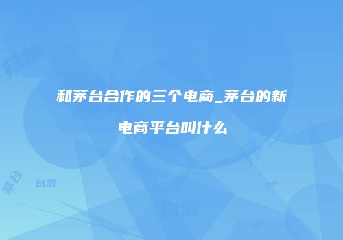 和茅台合作的三个电商_茅台的新电商平台叫什么