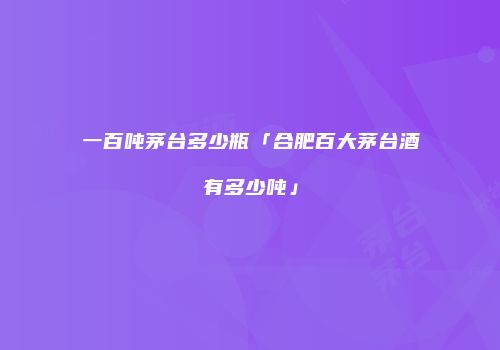 一百吨茅台多少瓶「合肥百大茅台酒有多少吨」