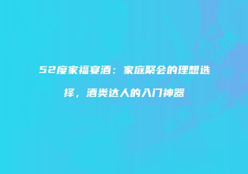 52度家福宴酒：家庭聚会的理想选择，酒类达人的入门神器