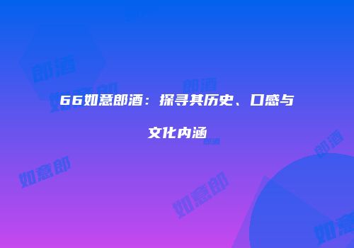 66如意郎酒：探寻其历史、口感与文化内涵