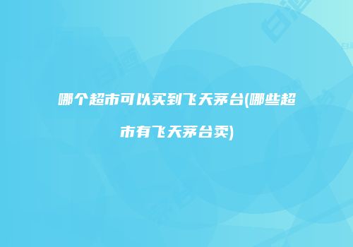 哪个超市可以买到飞天茅台(哪些超市有飞天茅台卖)