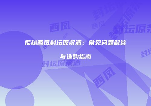 揭秘西凤封坛原浆酒：常见问题解答与选购指南