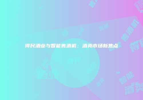 得民酒业与智能售酒机：酒类市场新焦点