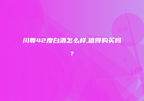 川尊42度白酒怎么样,值得购买吗?