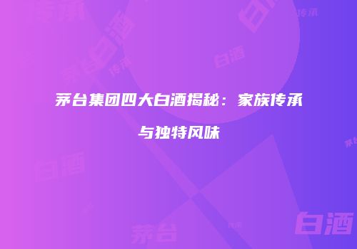 茅台集团四大白酒揭秘：家族传承与独特风味
