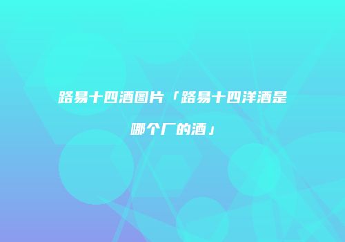 路易十四酒图片「路易十四洋酒是哪个厂的酒」
