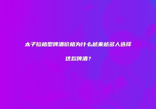 太子拉格型啤酒价格为什么越来越多人选择这款啤酒？