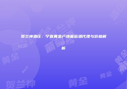 贺兰神酒庄：宁夏黄金产地葡萄酒代理与价格解析
