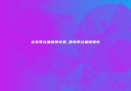 北京茅台集团贵宾酒_贵州茅台集团贵宾