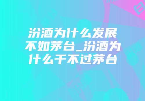 汾酒为什么发展不如茅台_汾酒为什么干不过茅台