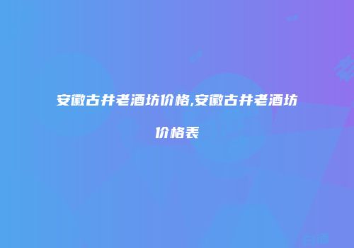 安徽古井老酒坊价格,安徽古井老酒坊价格表