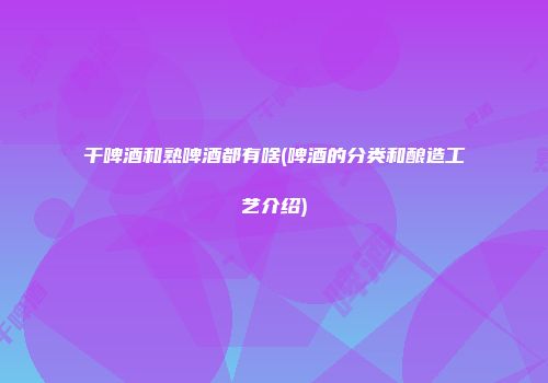 干啤酒和熟啤酒都有啥(啤酒的分类和酿造工艺介绍)