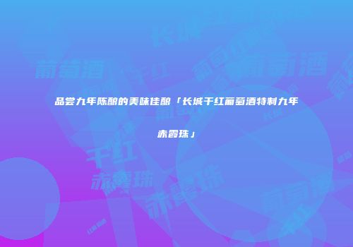 品尝九年陈酿的美味佳酿「长城干红葡萄酒特制九年赤霞珠」