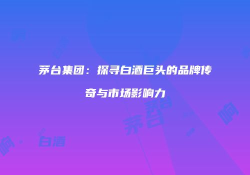 茅台集团：探寻白酒巨头的品牌传奇与市场影响力