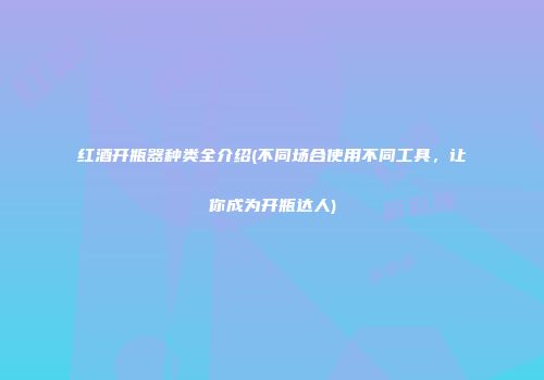 红酒开瓶器种类全介绍(不同场合使用不同工具，让你成为开瓶达人)