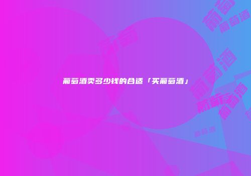 葡萄酒卖多少钱的合适「买葡萄酒」