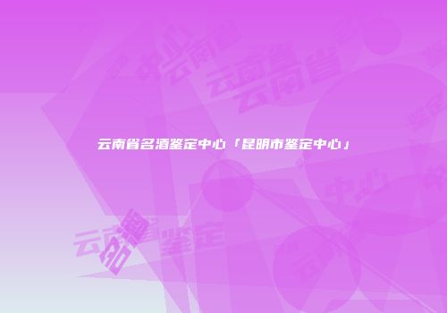 云南省名酒鉴定中心「昆明市鉴定中心」