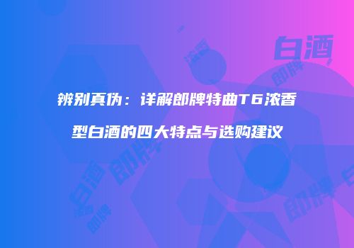 辨别真伪：详解郎牌特曲T6浓香型白酒的四大特点与选购建议